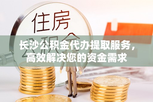 宁县长沙公积金代办提取服务，高效解决您的资金需求