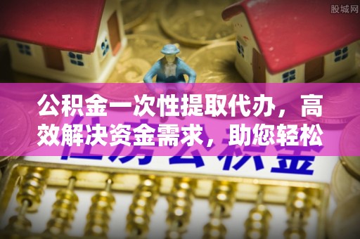 宁县公积金一次性提取代办，高效解决资金需求，助您轻松应对生活难题