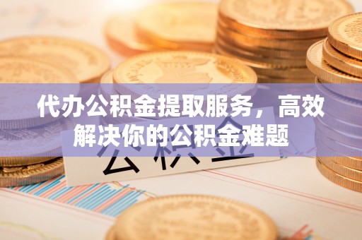 宁县代办公积金提取服务，高效解决你的公积金难题