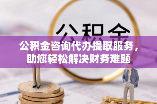 宁县公积金咨询代办提取服务，助您轻松解决财务难题